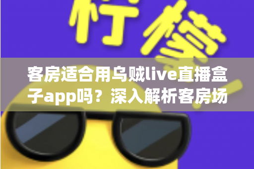 客房适合用乌贼live直播盒子app吗？深入解析客房场景下的使用体验、优势与注意事项