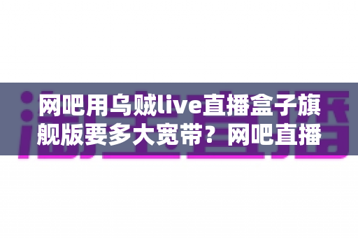 网吧用乌贼live直播盒子旗舰版要多大宽带？网吧直播带宽配置全攻略