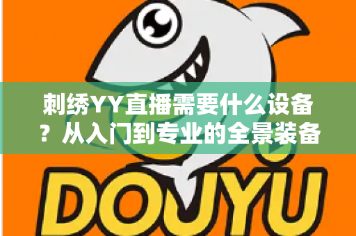 刺绣YY直播需要什么设备？从入门到专业的全景装备清单与实战指南