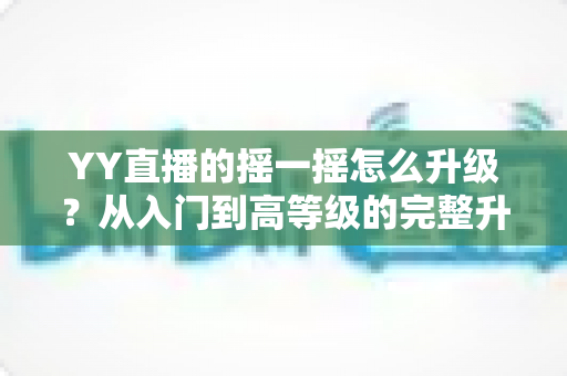 YY直播的摇一摇怎么升级？从入门到高等级的完整升级攻略与实用技巧全解析
