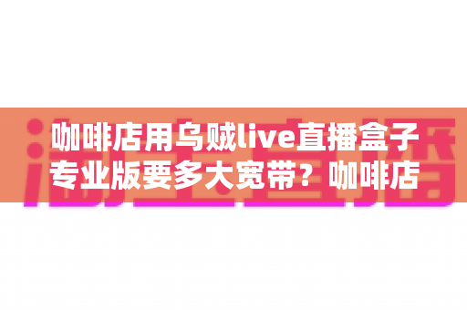 咖啡店用乌贼live直播盒子专业版要多大宽带？咖啡店直播宽带配置全攻略