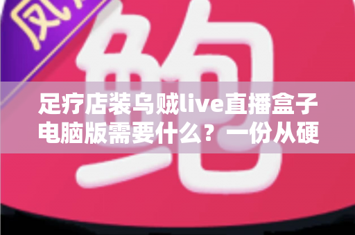足疗店装乌贼live直播盒子电脑版需要什么?一份从硬件到合规的完整配置指南 足疗店装乌贼live直播盒子电脑版需要什么?一份从硬件到合规的完整配置指南
