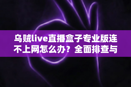 乌贼live直播盒子专业版连不上网怎么办？全面排查与解决指南助你快速恢复观看