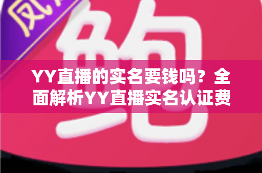 YY直播的实名要钱吗？全面解析YY直播实名认证费用与流程，助你安心开播畅玩