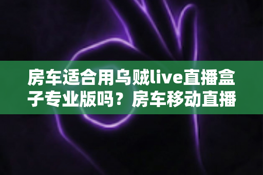 房车适合用乌贼live直播盒子专业版吗？房车移动直播全场景深度解析与实用指南