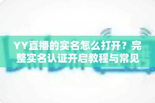 YY直播的实名怎么打开?完整实名认证开启教程与常见问题详解 YY直播的实名怎么打开?完整实名认证开启教程与常见问题详解