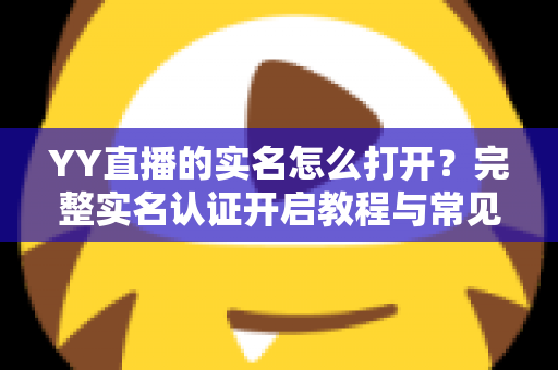 YY直播的实名怎么打开？完整实名认证开启教程与常见问题详解
