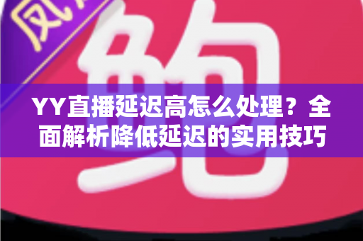 YY直播延迟高怎么处理？全面解析降低延迟的实用技巧与优化方案