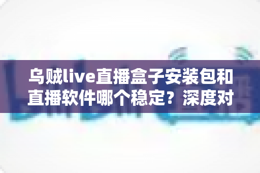 乌贼live直播盒子安装包和直播软件哪个稳定？深度对比解析与实用选择指南