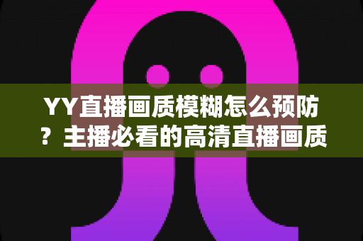 YY直播画质模糊怎么预防？主播必看的高清直播画质提升与避坑全指南