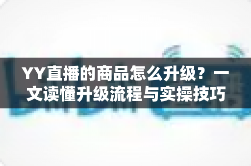 YY直播的商品怎么升级？一文读懂升级流程与实操技巧，助力直播间销量翻倍