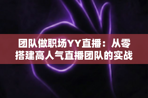 团队做职场YY直播：从零搭建高人气直播团队的实战运营指南