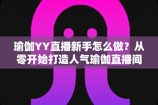 瑜伽YY直播新手怎么做?从零开始打造人气瑜伽直播间的完整指南 瑜伽YY直播新手怎么做?从零开始打造人气瑜伽直播间的完整指南