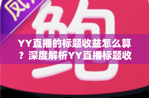 YY直播的标题收益怎么算？深度解析YY直播标题收益计算规则、分成比例与提现全流程