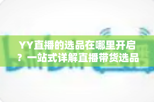 YY直播的选品在哪里开启?一站式详解直播带货选品功能的开启方法与运营技巧 YY直播的选品在哪里开启?一站式详解直播带货选品功能的开启方法与运营技巧