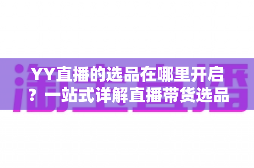 YY直播的选品在哪里开启？一站式详解直播带货选品功能的开启方法与运营技巧
