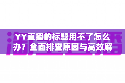 YY直播的标题用不了怎么办？全面排查原因与高效解决方法，助你快速恢复直播间人气