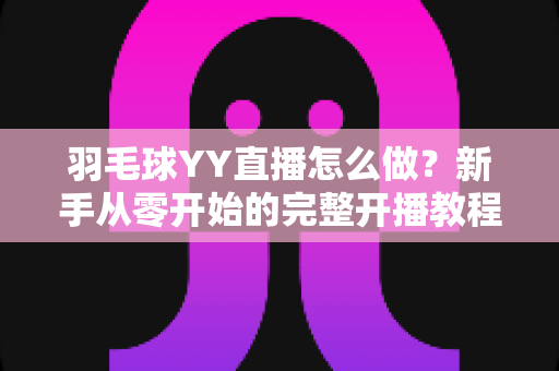 羽毛球YY直播怎么做？新手从零开始的完整开播教程与涨粉实战攻略