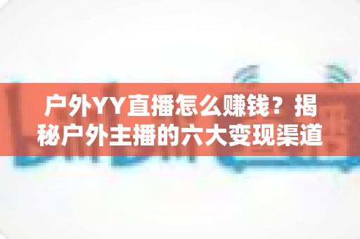 户外YY直播怎么赚钱？揭秘户外主播的六大变现渠道与实战运营技巧