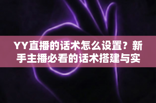 YY直播的话术怎么设置？新手主播必看的话术搭建与实战优化全攻略