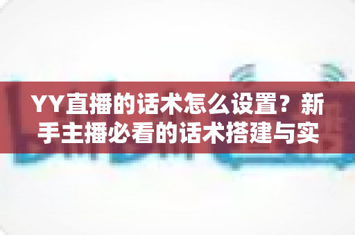 YY直播的话术怎么设置？新手主播必看的话术搭建与实战优化全攻略