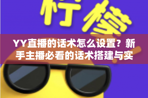 YY直播的话术怎么设置？新手主播必看的话术搭建与实战优化全攻略