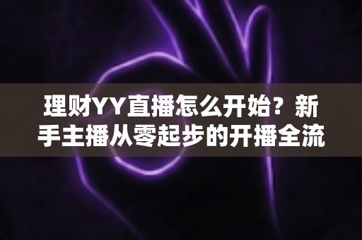理财YY直播怎么开始？新手主播从零起步的开播全流程实战指南