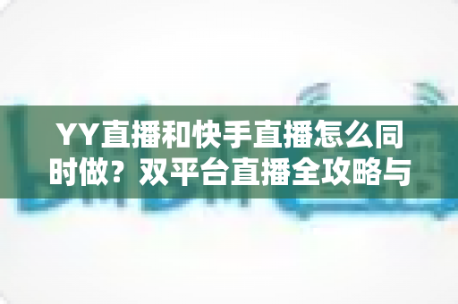 YY直播和快手直播怎么同时做？双平台直播全攻略与实操指南