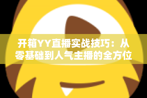 开箱YY直播实战技巧：从零基础到人气主播的全方位实战指南