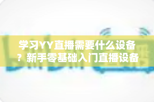 学习YY直播需要什么设备?新手零基础入门直播设备全攻略与选购指南 学习YY直播需要什么设备?新手零基础入门直播设备全攻略与选购指南