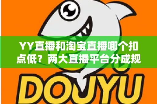 YY直播和淘宝直播哪个扣点低？两大直播平台分成规则深度对比，帮你选对最省钱的变现渠道