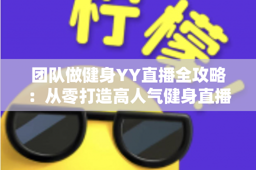 团队做健身YY直播全攻略：从零打造高人气健身直播间的实战运营指南