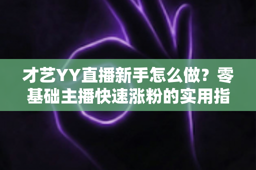 才艺YY直播新手怎么做？零基础主播快速涨粉的实用指南