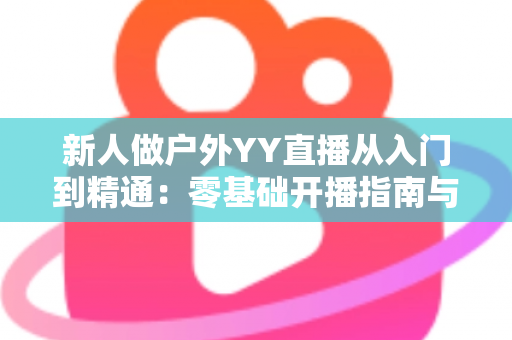 新人做户外YY直播从入门到精通：零基础开播指南与涨粉变现全攻略