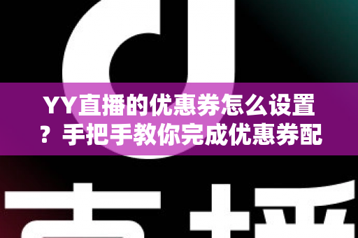 YY直播的优惠券怎么设置？手把手教你完成优惠券配置，快速提升直播间人气与转化率