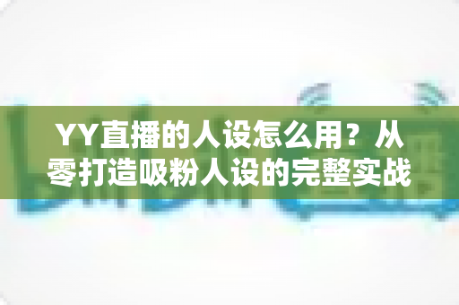 YY直播的人设怎么用？从零打造吸粉人设的完整实战指南
