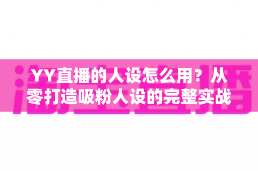 YY直播的人设怎么用？从零打造吸粉人设的完整实战指南
