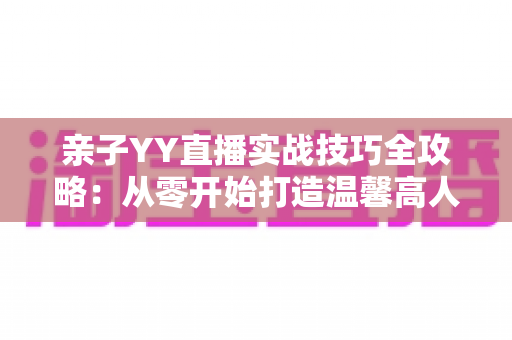 亲子YY直播实战技巧全攻略：从零开始打造温馨高人气家庭直播间