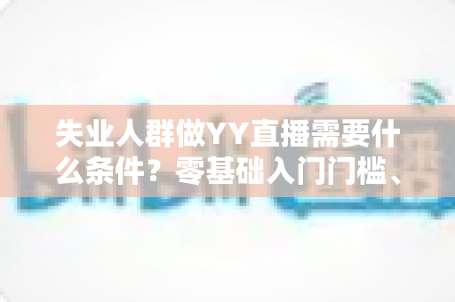 失业人群做YY直播需要什么条件？零基础入门门槛、设备清单与起步攻略全解析