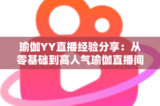 瑜伽YY直播经验分享：从零基础到高人气瑜伽直播间的实战指南