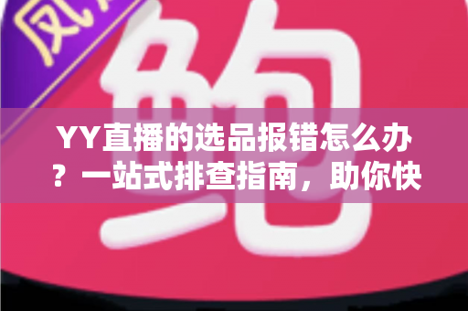 YY直播的选品报错怎么办？一站式排查指南，助你快速解决报错难题，直播带货更顺畅