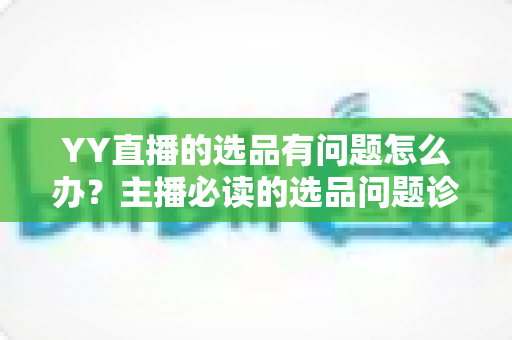 YY直播的选品有问题怎么办？主播必读的选品问题诊断与优化全攻略