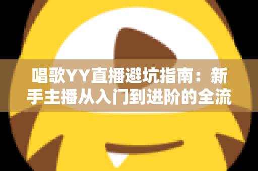 唱歌YY直播避坑指南：新手主播从入门到进阶的全流程防雷手册