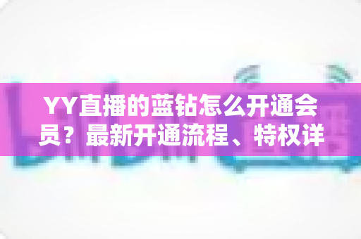 YY直播的蓝钻怎么开通会员?最新开通流程、特权详解与常见问题一站式指南 YY直播的蓝钻怎么开通会员?最新开通流程、特权详解与常见问题一站式指南