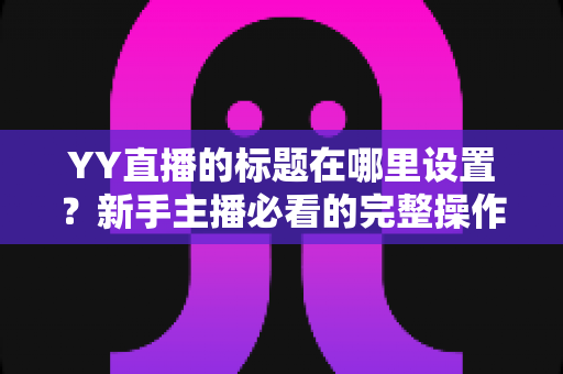 YY直播的标题在哪里设置？新手主播必看的完整操作指南与高点击率标题技巧