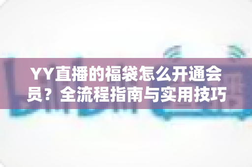 YY直播的福袋怎么开通会员？全流程指南与实用技巧深度解析