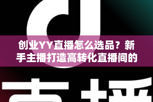 创业YY直播怎么选品？新手主播打造高转化直播间的选品全攻略