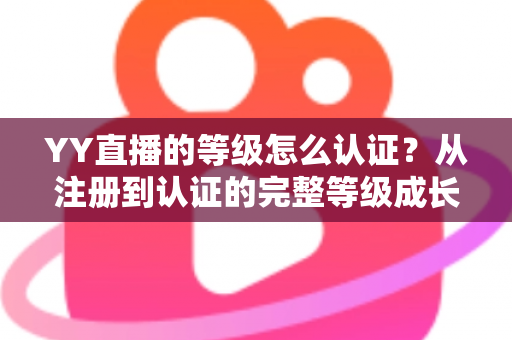 YY直播的等级怎么认证？从注册到认证的完整等级成长攻略