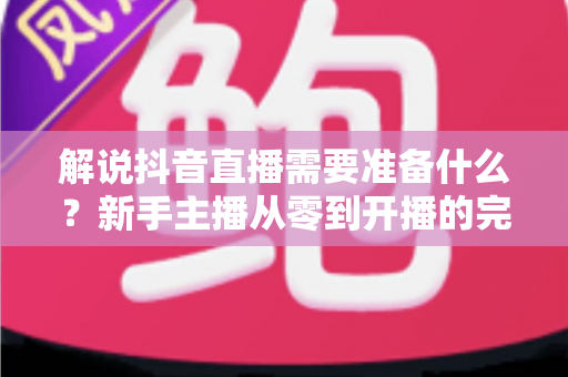 解说抖音直播需要准备什么?新手主播从零到开播的完整准备指南 解说抖音直播需要准备什么?新手主播从零到开播的完整准备指南