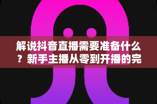 解说抖音直播需要准备什么?新手主播从零到开播的完整准备指南 解说抖音直播需要准备什么?新手主播从零到开播的完整准备指南
